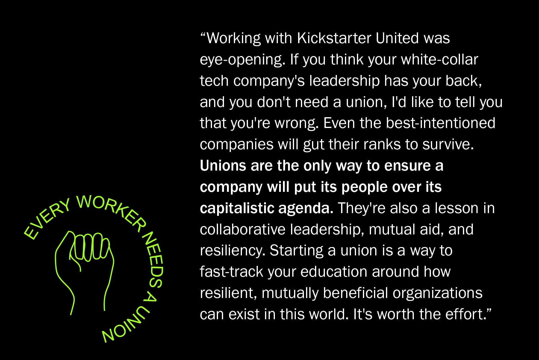 Working with Kickstarter United was eye-opening. If you think your white-collar tech company's leadership has your back, and you don't need a union, I'd like to tell you that you're wrong. Even the best-intentioned companies will gut their ranks to survive. Unions are the only way to ensure a company will put its people over its capitalistic agenda. They're also a lesson in collaborative leadership, mutual aid, and resiliency. Starting a union is a way to fast-track your education around how resilient, mutually beneficial organizations can exists in this world. It's worth the effort.